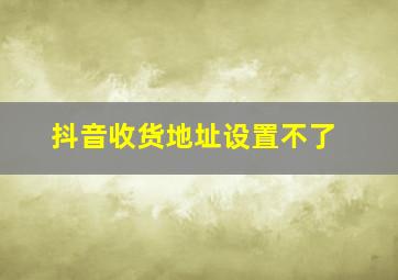 抖音收货地址设置不了