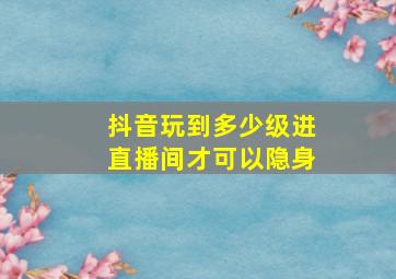 抖音玩到多少级进直播间才可以隐身