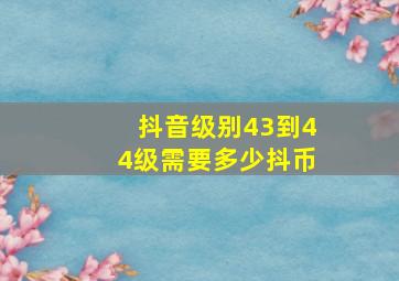 抖音级别43到44级需要多少抖币