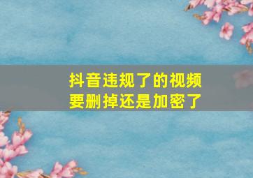 抖音违规了的视频要删掉还是加密了