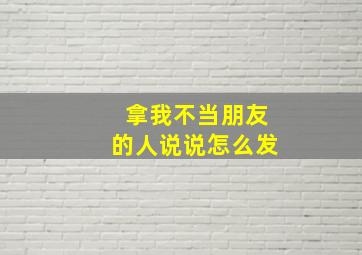 拿我不当朋友的人说说怎么发