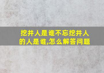 挖井人是谁不忘挖井人的人是谁,怎么解答问题