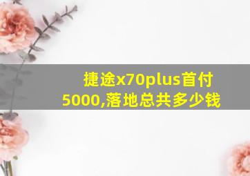 捷途x70plus首付5000,落地总共多少钱