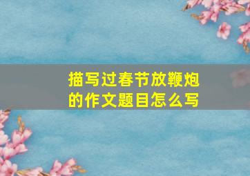 描写过春节放鞭炮的作文题目怎么写