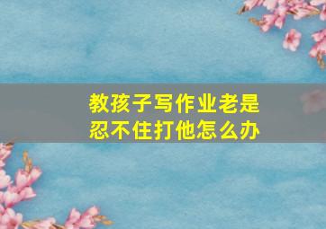 教孩子写作业老是忍不住打他怎么办