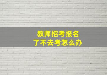 教师招考报名了不去考怎么办