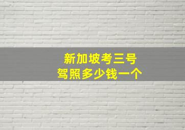 新加坡考三号驾照多少钱一个