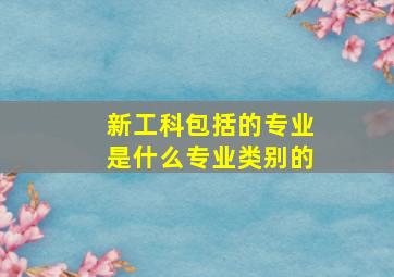 新工科包括的专业是什么专业类别的