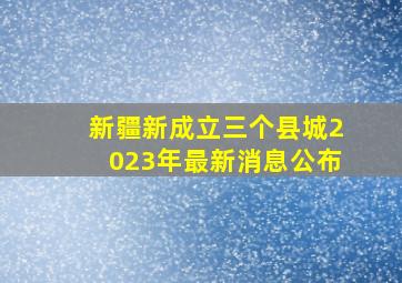 新疆新成立三个县城2023年最新消息公布