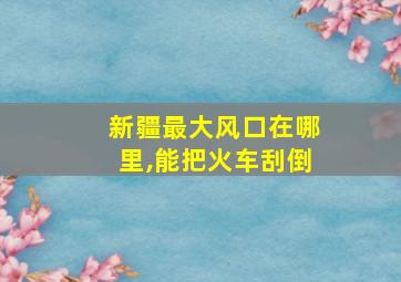 新疆最大风口在哪里,能把火车刮倒