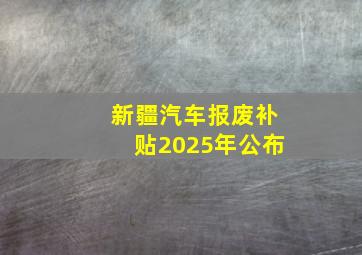 新疆汽车报废补贴2025年公布