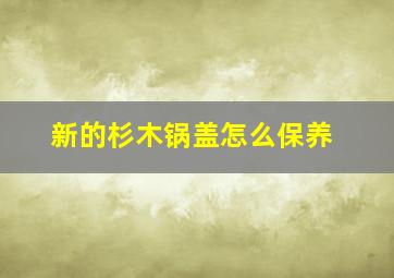 新的杉木锅盖怎么保养