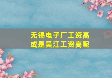 无锡电子厂工资高或是吴江工资高呢