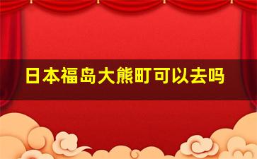 日本福岛大熊町可以去吗