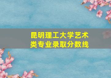 昆明理工大学艺术类专业录取分数线