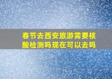 春节去西安旅游需要核酸检测吗现在可以去吗