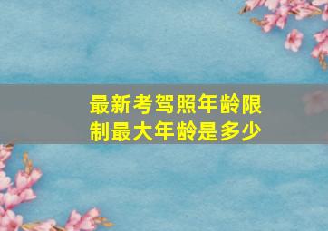 最新考驾照年龄限制最大年龄是多少