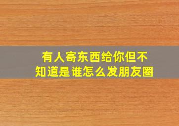 有人寄东西给你但不知道是谁怎么发朋友圈