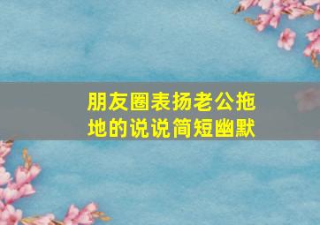 朋友圈表扬老公拖地的说说简短幽默