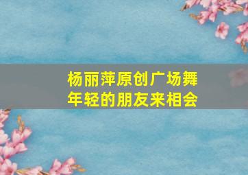 杨丽萍原创广场舞年轻的朋友来相会