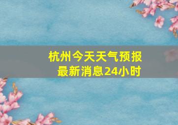 杭州今天天气预报最新消息24小时