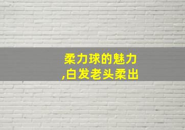 柔力球的魅力,白发老头柔出