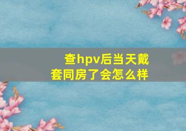 查hpv后当天戴套同房了会怎么样