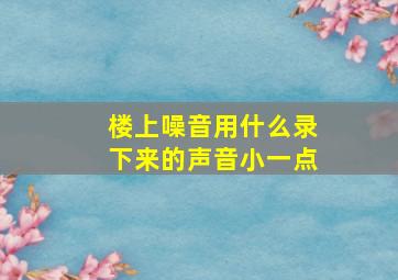 楼上噪音用什么录下来的声音小一点