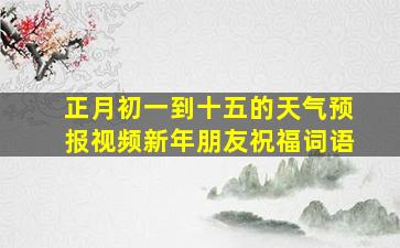 正月初一到十五的天气预报视频新年朋友祝福词语