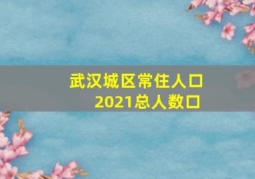 武汉城区常住人口2021总人数口