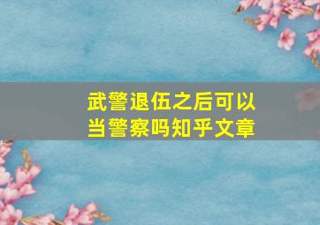 武警退伍之后可以当警察吗知乎文章