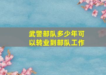 武警部队多少年可以转业到部队工作