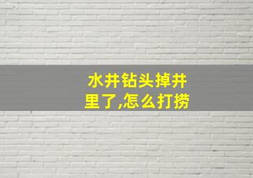 水井钻头掉井里了,怎么打捞