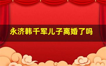 永济韩千军儿子离婚了吗