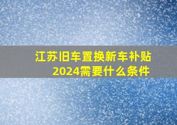 江苏旧车置换新车补贴2024需要什么条件