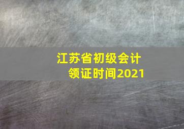 江苏省初级会计领证时间2021