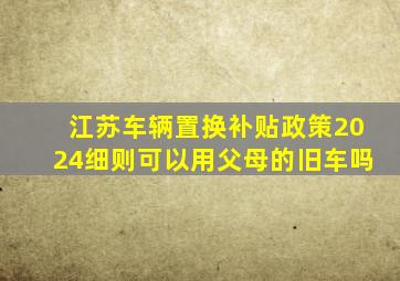 江苏车辆置换补贴政策2024细则可以用父母的旧车吗