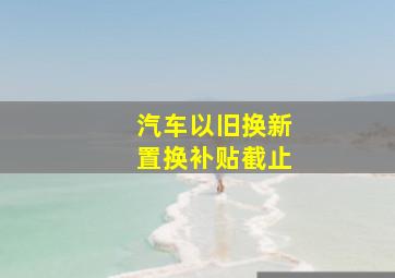 汽车以旧换新置换补贴截止