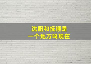 沈阳和抚顺是一个地方吗现在