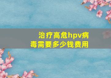 治疗高危hpv病毒需要多少钱费用