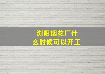 浏阳烟花厂什么时候可以开工