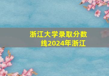 浙江大学录取分数线2024年浙江