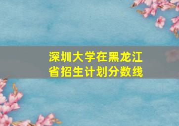 深圳大学在黑龙江省招生计划分数线