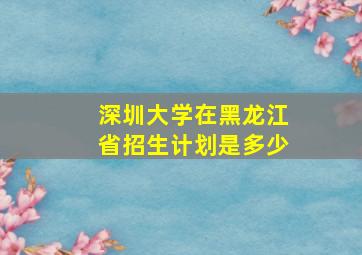 深圳大学在黑龙江省招生计划是多少