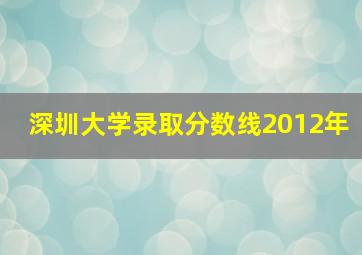 深圳大学录取分数线2012年