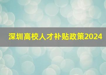 深圳高校人才补贴政策2024