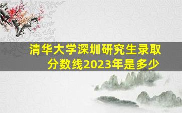 清华大学深圳研究生录取分数线2023年是多少