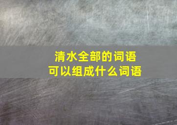 清水全部的词语可以组成什么词语