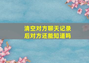 清空对方聊天记录后对方还能知道吗