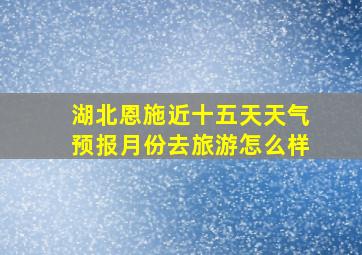 湖北恩施近十五天天气预报月份去旅游怎么样